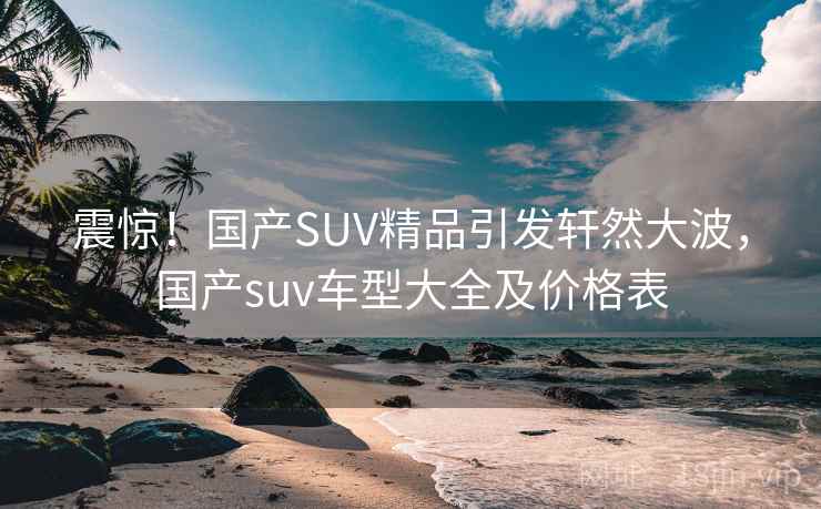 震惊！国产SUV精品引发轩然大波，国产suv车型大全及价格表