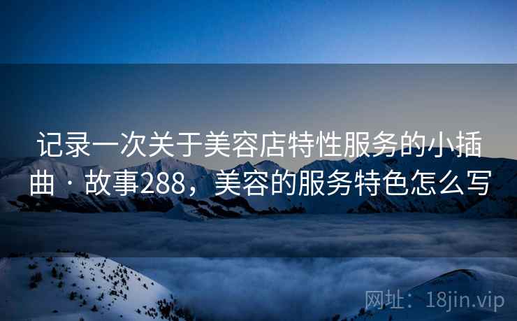 记录一次关于美容店特性服务的小插曲 · 故事288，美容的服务特色怎么写