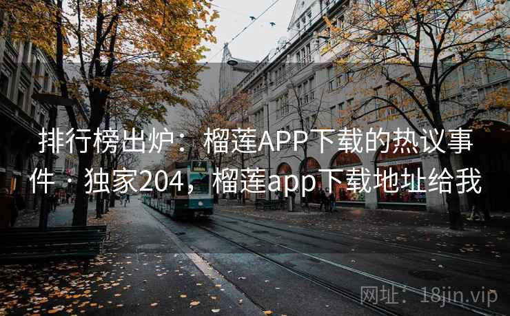 排行榜出炉：榴莲APP下载的热议事件 · 独家204，榴莲app下载地址给我