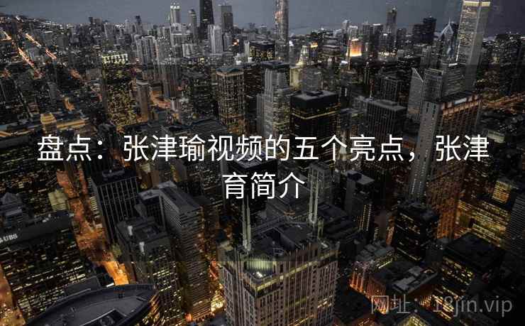 盘点：张津瑜视频的五个亮点，张津育简介
