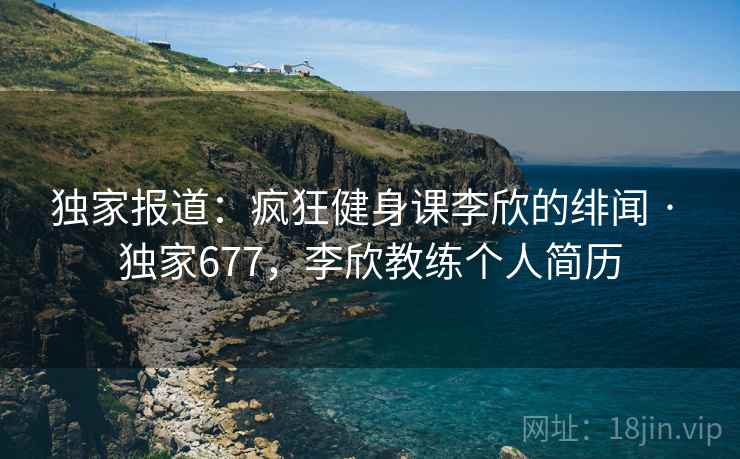 独家报道：疯狂健身课李欣的绯闻 · 独家677，李欣教练个人简历