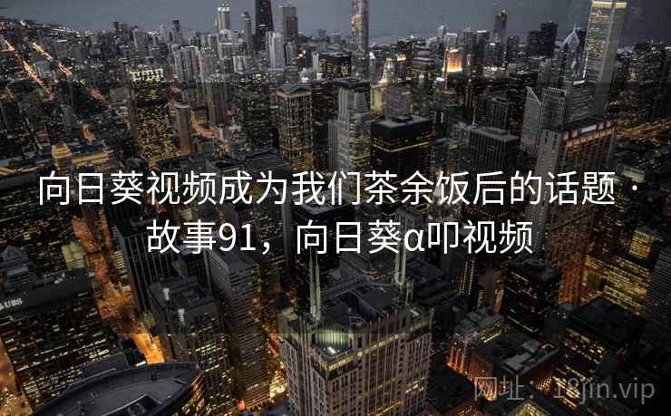 向日葵视频成为我们茶余饭后的话题 · 故事91，向日葵α叩视频