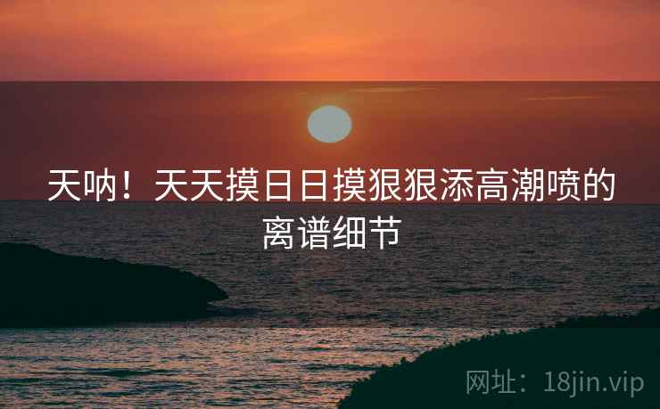 天呐！天天摸日日摸狠狠添高潮喷的离谱细节