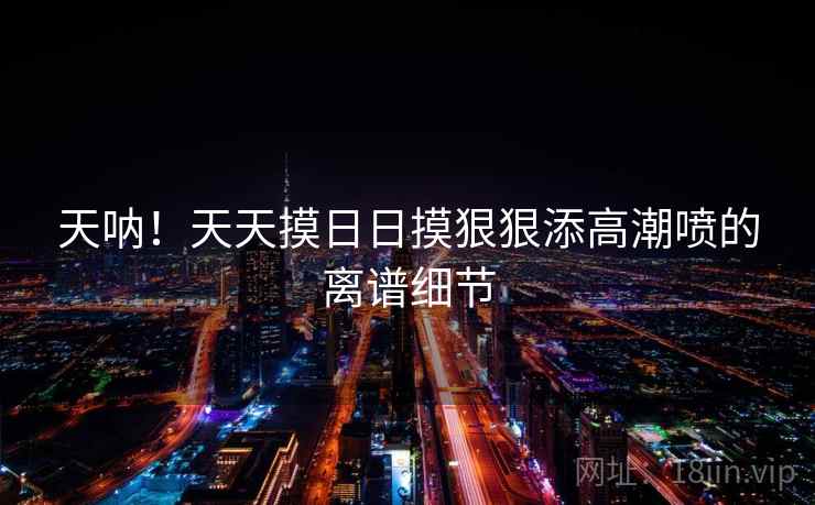 天呐！天天摸日日摸狠狠添高潮喷的离谱细节