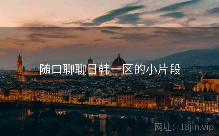 随口聊聊日韩一区的小片段