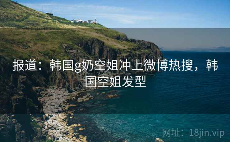 报道：韩国g奶空姐冲上微博热搜，韩国空姐发型