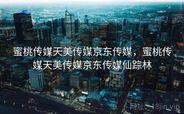 蜜桃传媒天美传媒京东传媒，蜜桃传媒天美传媒京东传媒仙踪林