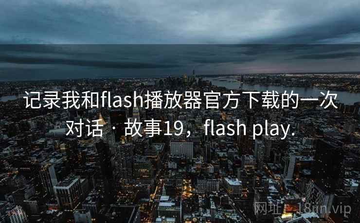 记录我和flash播放器官方下载的一次对话 · 故事19，flash play.