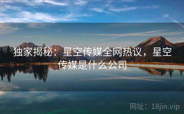 独家揭秘：星空传媒全网热议，星空传媒是什么公司