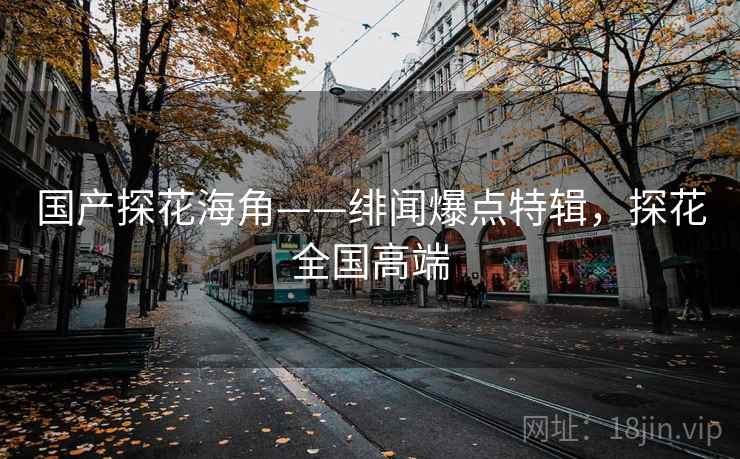 国产探花海角——绯闻爆点特辑，探花全国高端