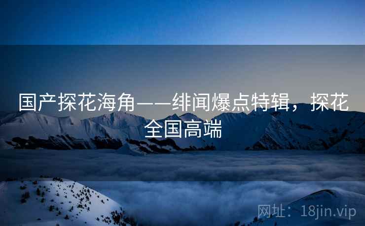 国产探花海角——绯闻爆点特辑，探花全国高端