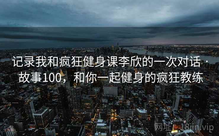 记录我和疯狂健身课李欣的一次对话 · 故事100，和你一起健身的疯狂教练