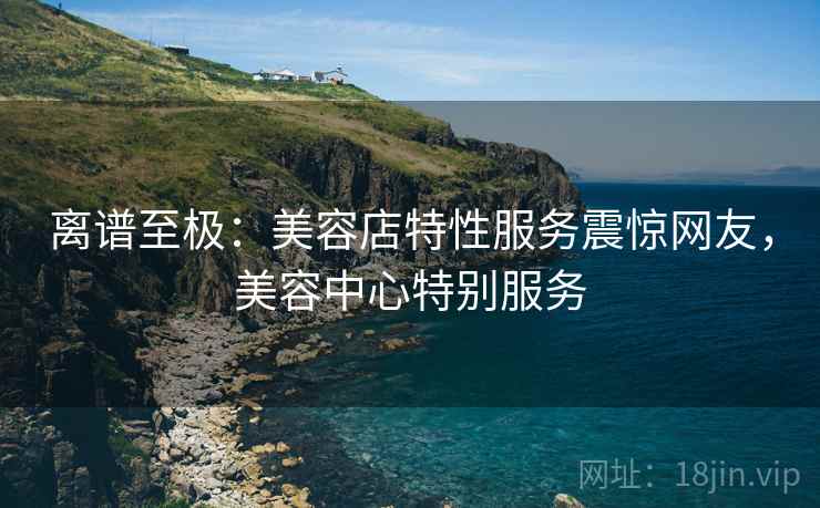离谱至极：美容店特性服务震惊网友，美容中心特别服务