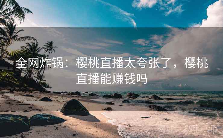 全网炸锅：樱桃直播太夸张了，樱桃直播能赚钱吗