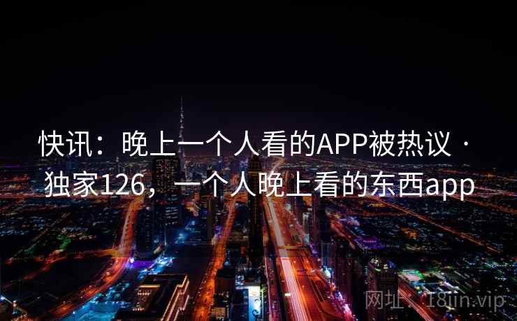 快讯:晚上一个人看的APP被热议 · 独家126,一个人晚上看的东西app 快讯:晚上一个人看的APP被热议 · 独家126,一个人晚上看的东西app