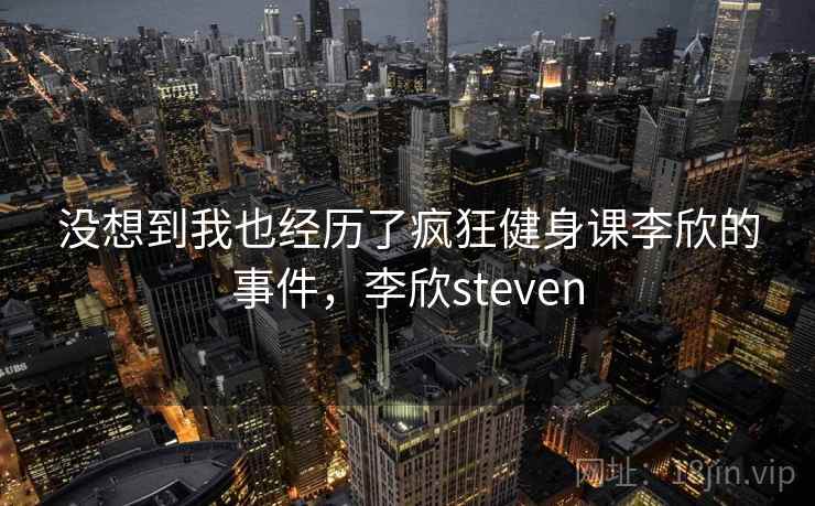 没想到我也经历了疯狂健身课李欣的事件,李欣steven 没想到我也经历了疯狂健身课李欣的事件,李欣steven