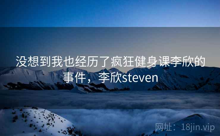没想到我也经历了疯狂健身课李欣的事件,李欣steven 没想到我也经历了疯狂健身课李欣的事件,李欣steven