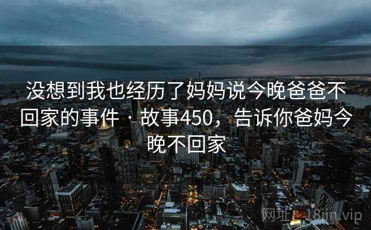 没想到我也经历了妈妈说今晚爸爸不回家的事件 · 故事450,告诉你爸妈今晚不回家 没想到我也经历了妈妈说今晚爸爸不回家的事件 · 故事450,告诉你爸妈今晚不回家