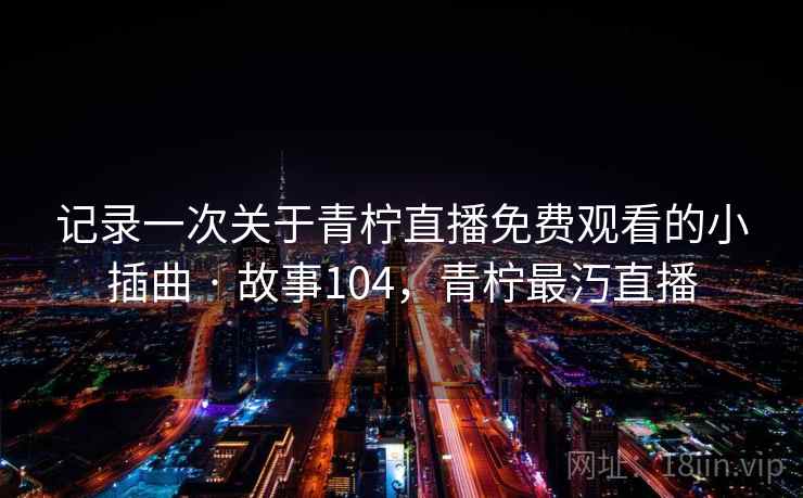 记录一次关于青柠直播免费观看的小插曲 · 故事104，青柠最汅直播