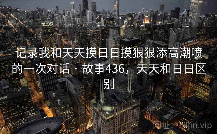 记录我和天天摸日日摸狠狠添高潮喷的一次对话 · 故事436，天天和日日区别