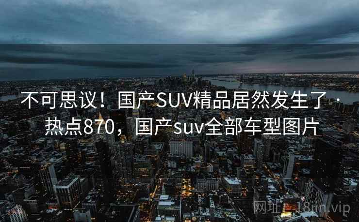 不可思议！国产SUV精品居然发生了 · 热点870，国产suv全部车型图片