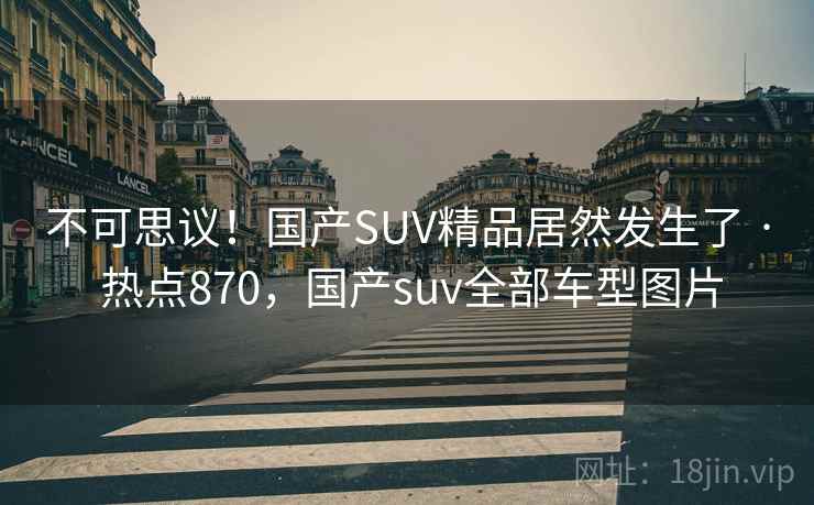 不可思议！国产SUV精品居然发生了 · 热点870，国产suv全部车型图片