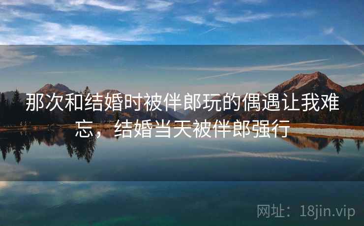 那次和结婚时被伴郎玩的偶遇让我难忘,结婚当天被伴郎强行 那次和结婚时被伴郎玩的偶遇让我难忘,结婚当天被伴郎强行