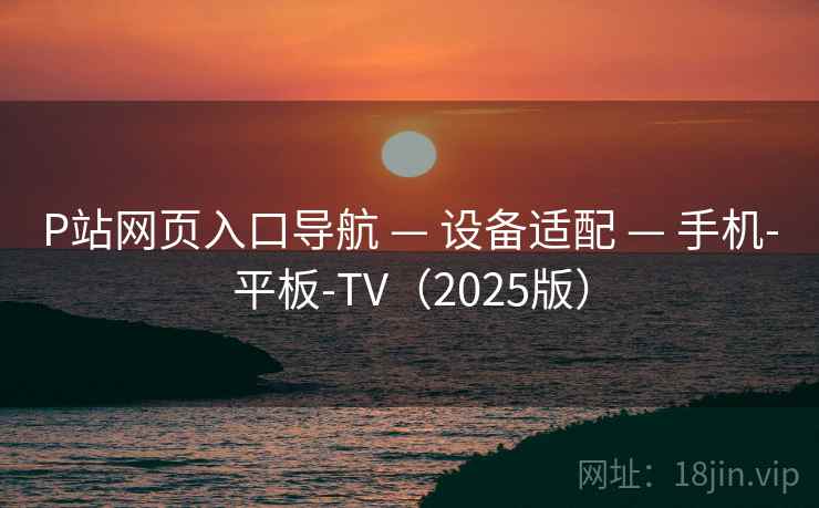 P站网页入口导航 — 设备适配 — 手机-平板-TV（2025版）