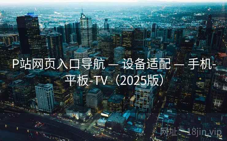 P站网页入口导航 — 设备适配 — 手机-平板-TV（2025版）